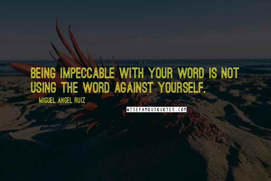 Miguel Angel Ruiz Quotes: Being impeccable with your word is not using the word against yourself.