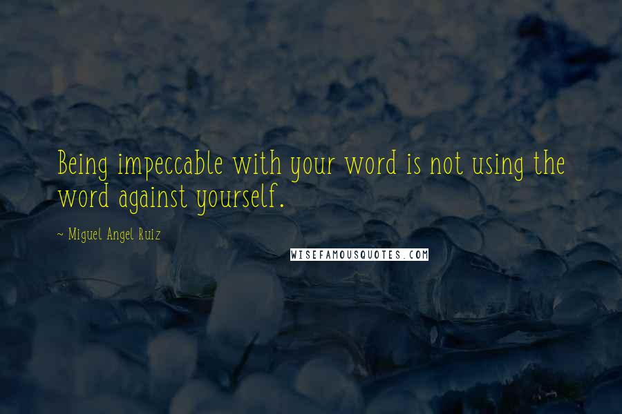 Miguel Angel Ruiz Quotes: Being impeccable with your word is not using the word against yourself.