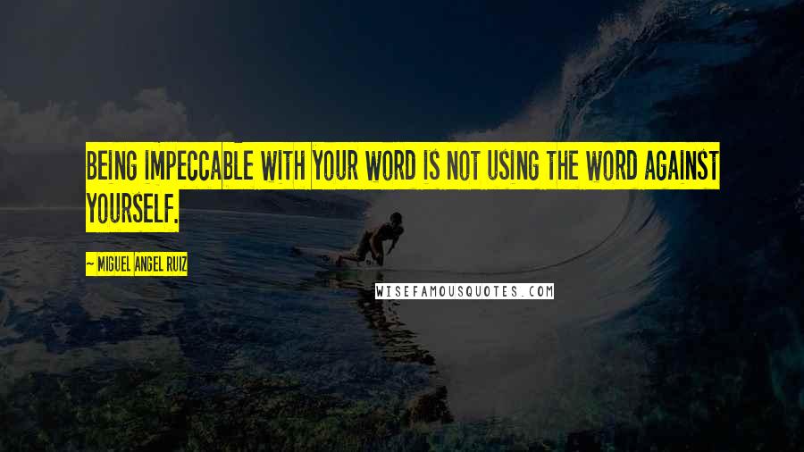 Miguel Angel Ruiz Quotes: Being impeccable with your word is not using the word against yourself.