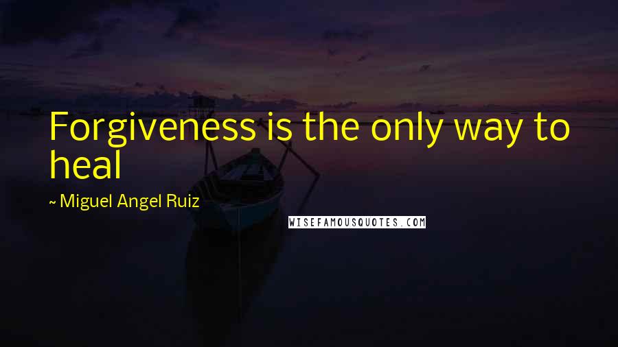 Miguel Angel Ruiz Quotes: Forgiveness is the only way to heal