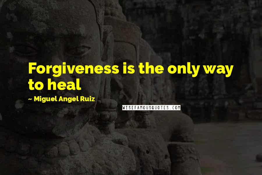 Miguel Angel Ruiz Quotes: Forgiveness is the only way to heal