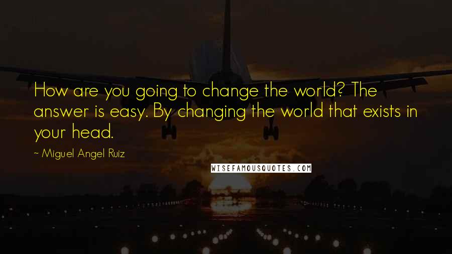 Miguel Angel Ruiz Quotes: How are you going to change the world? The answer is easy. By changing the world that exists in your head.