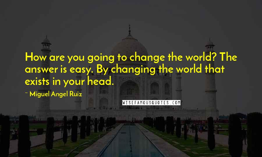 Miguel Angel Ruiz Quotes: How are you going to change the world? The answer is easy. By changing the world that exists in your head.