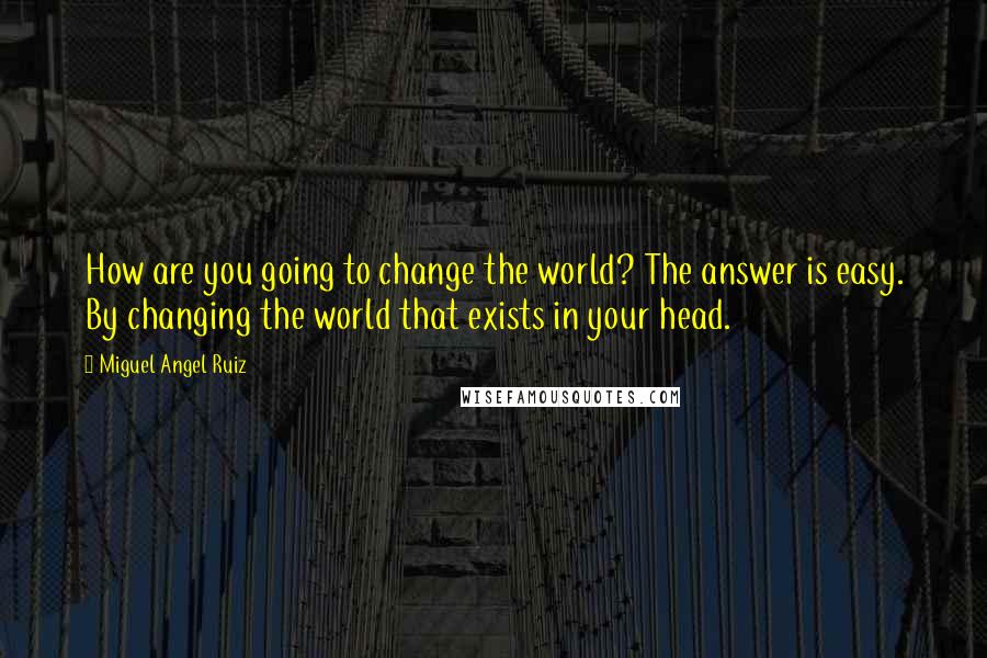Miguel Angel Ruiz Quotes: How are you going to change the world? The answer is easy. By changing the world that exists in your head.