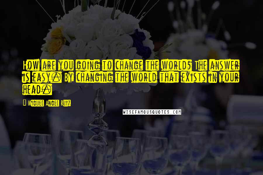 Miguel Angel Ruiz Quotes: How are you going to change the world? The answer is easy. By changing the world that exists in your head.