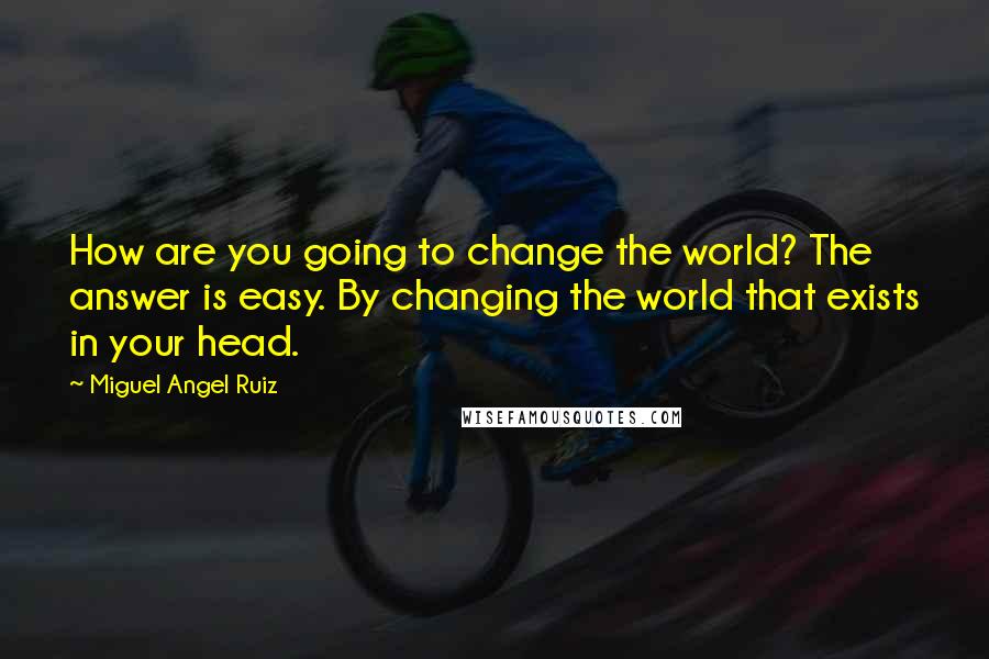 Miguel Angel Ruiz Quotes: How are you going to change the world? The answer is easy. By changing the world that exists in your head.