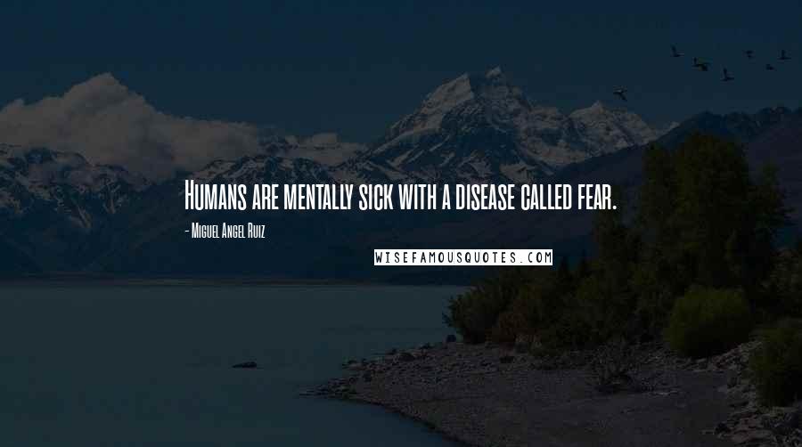 Miguel Angel Ruiz Quotes: Humans are mentally sick with a disease called fear.