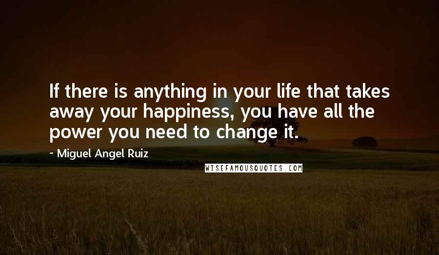 Miguel Angel Ruiz Quotes: If there is anything in your life that takes away your happiness, you have all the power you need to change it.