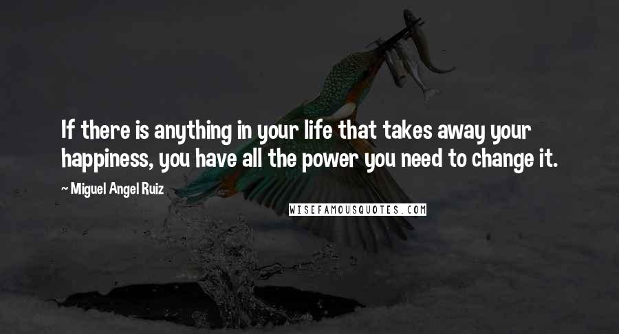 Miguel Angel Ruiz Quotes: If there is anything in your life that takes away your happiness, you have all the power you need to change it.