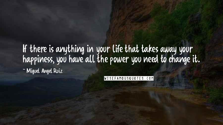 Miguel Angel Ruiz Quotes: If there is anything in your life that takes away your happiness, you have all the power you need to change it.