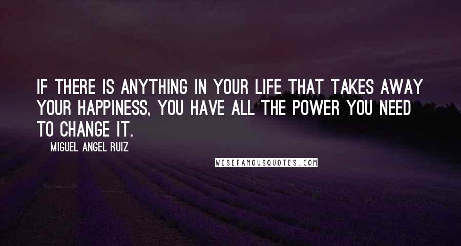 Miguel Angel Ruiz Quotes: If there is anything in your life that takes away your happiness, you have all the power you need to change it.