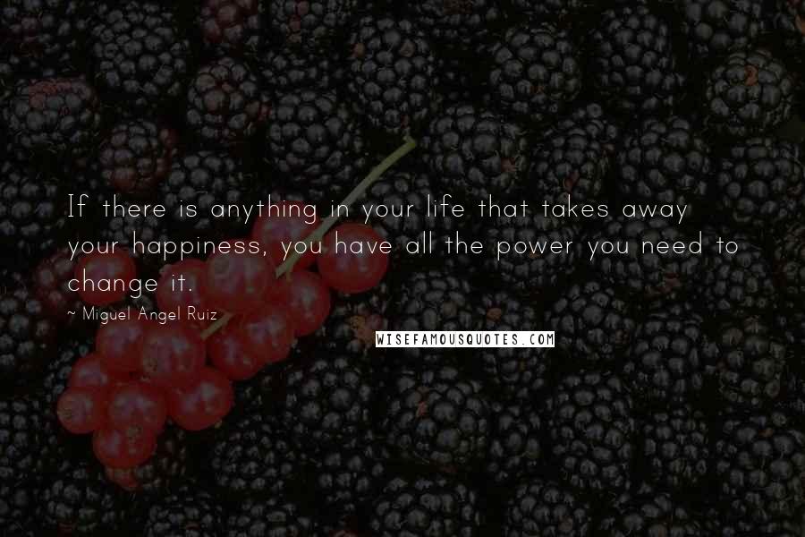 Miguel Angel Ruiz Quotes: If there is anything in your life that takes away your happiness, you have all the power you need to change it.