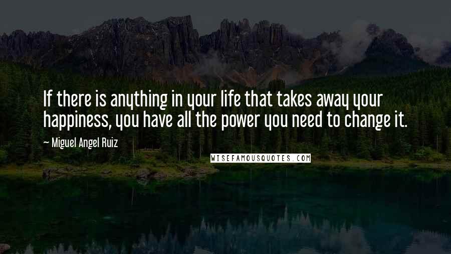 Miguel Angel Ruiz Quotes: If there is anything in your life that takes away your happiness, you have all the power you need to change it.