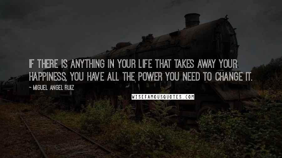 Miguel Angel Ruiz Quotes: If there is anything in your life that takes away your happiness, you have all the power you need to change it.