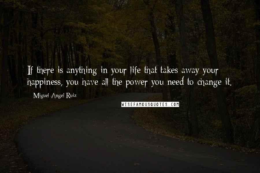 Miguel Angel Ruiz Quotes: If there is anything in your life that takes away your happiness, you have all the power you need to change it.
