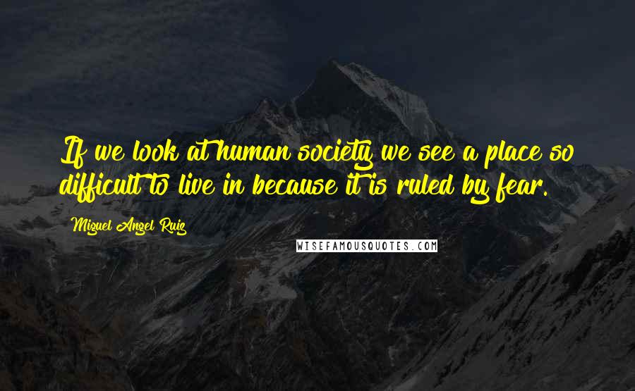 Miguel Angel Ruiz Quotes: If we look at human society we see a place so difficult to live in because it is ruled by fear.