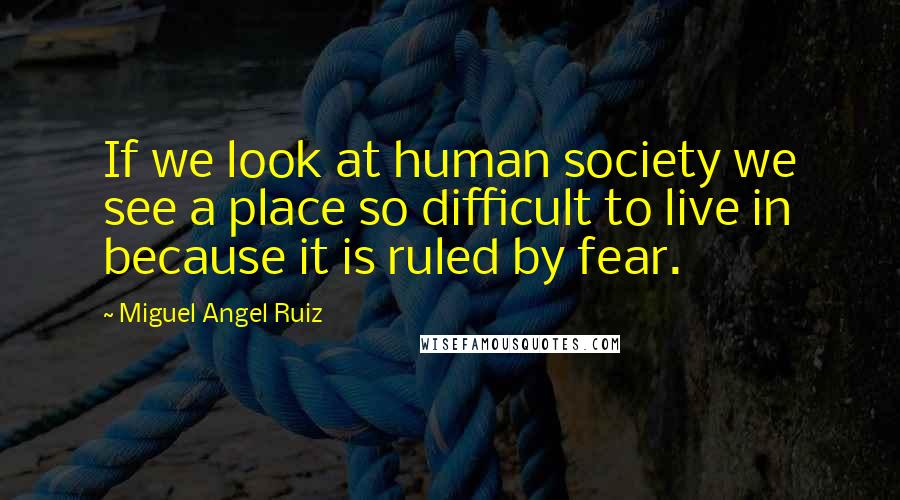 Miguel Angel Ruiz Quotes: If we look at human society we see a place so difficult to live in because it is ruled by fear.