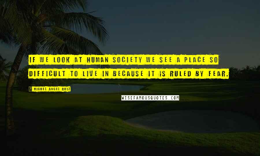 Miguel Angel Ruiz Quotes: If we look at human society we see a place so difficult to live in because it is ruled by fear.