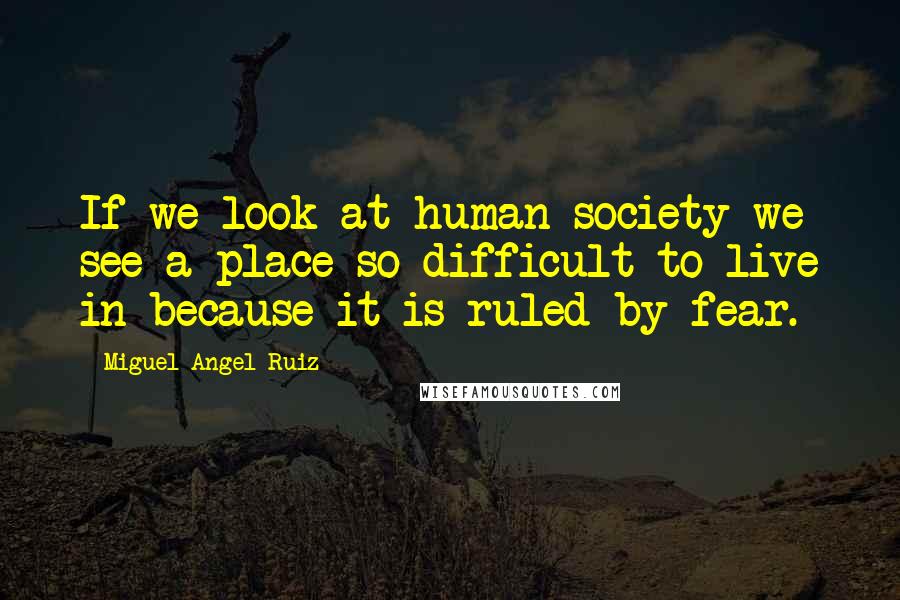 Miguel Angel Ruiz Quotes: If we look at human society we see a place so difficult to live in because it is ruled by fear.