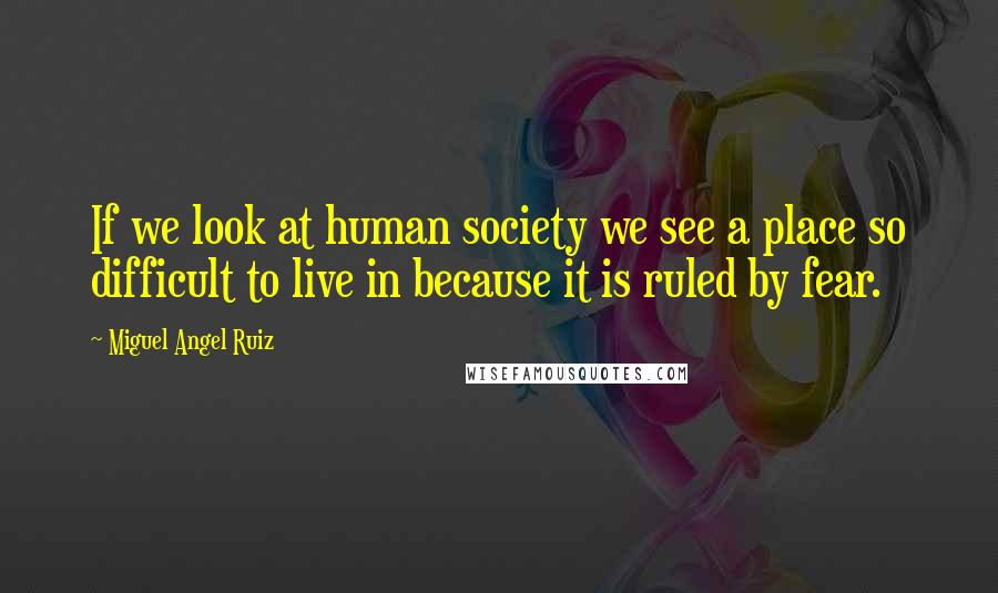 Miguel Angel Ruiz Quotes: If we look at human society we see a place so difficult to live in because it is ruled by fear.