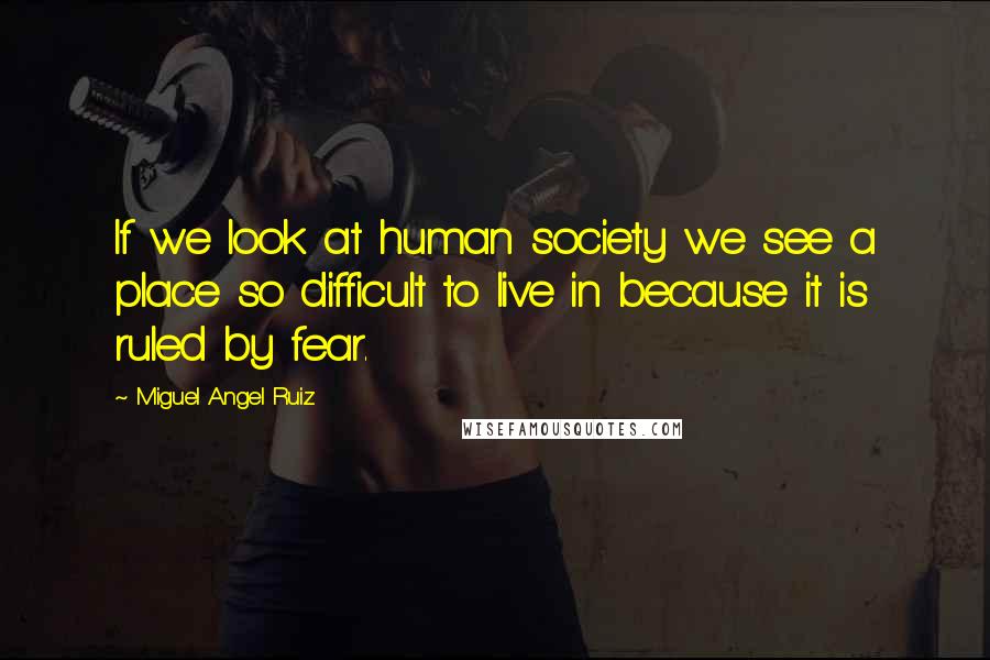 Miguel Angel Ruiz Quotes: If we look at human society we see a place so difficult to live in because it is ruled by fear.