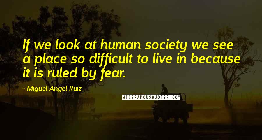 Miguel Angel Ruiz Quotes: If we look at human society we see a place so difficult to live in because it is ruled by fear.