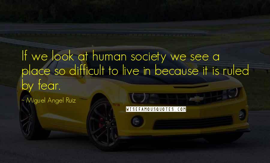 Miguel Angel Ruiz Quotes: If we look at human society we see a place so difficult to live in because it is ruled by fear.