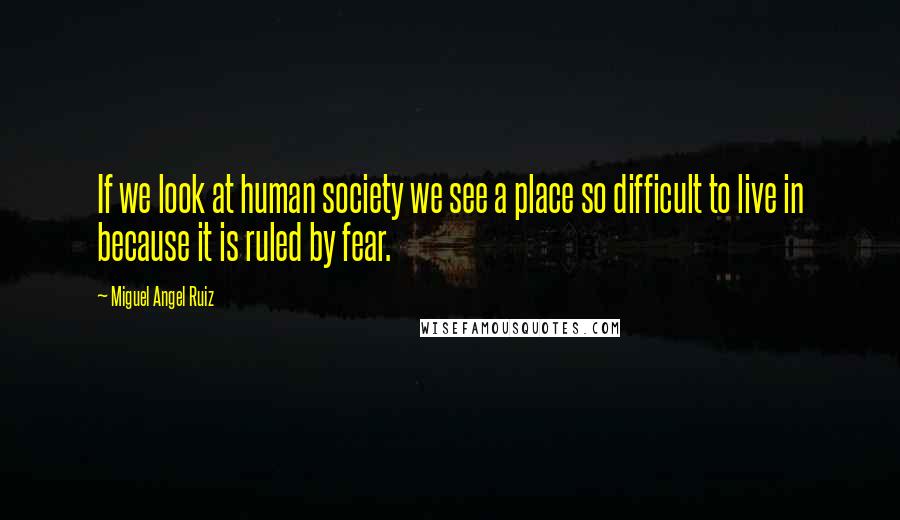 Miguel Angel Ruiz Quotes: If we look at human society we see a place so difficult to live in because it is ruled by fear.