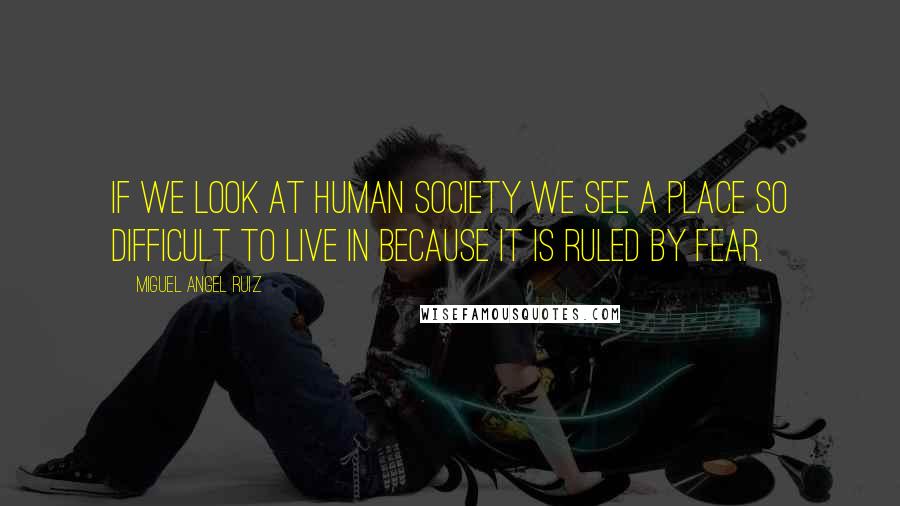 Miguel Angel Ruiz Quotes: If we look at human society we see a place so difficult to live in because it is ruled by fear.