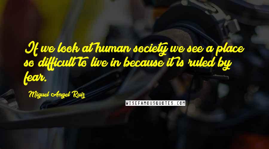 Miguel Angel Ruiz Quotes: If we look at human society we see a place so difficult to live in because it is ruled by fear.