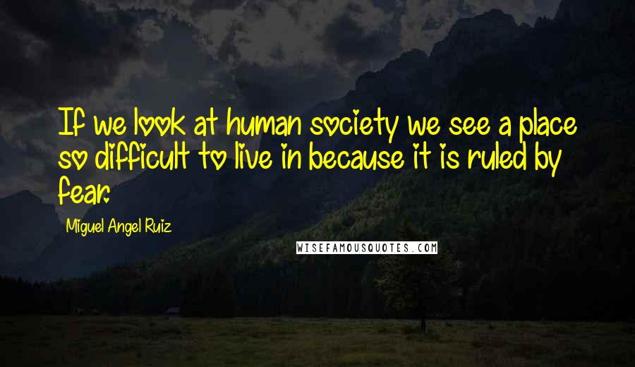 Miguel Angel Ruiz Quotes: If we look at human society we see a place so difficult to live in because it is ruled by fear.