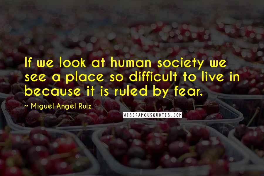 Miguel Angel Ruiz Quotes: If we look at human society we see a place so difficult to live in because it is ruled by fear.