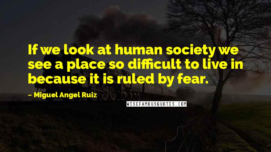 Miguel Angel Ruiz Quotes: If we look at human society we see a place so difficult to live in because it is ruled by fear.