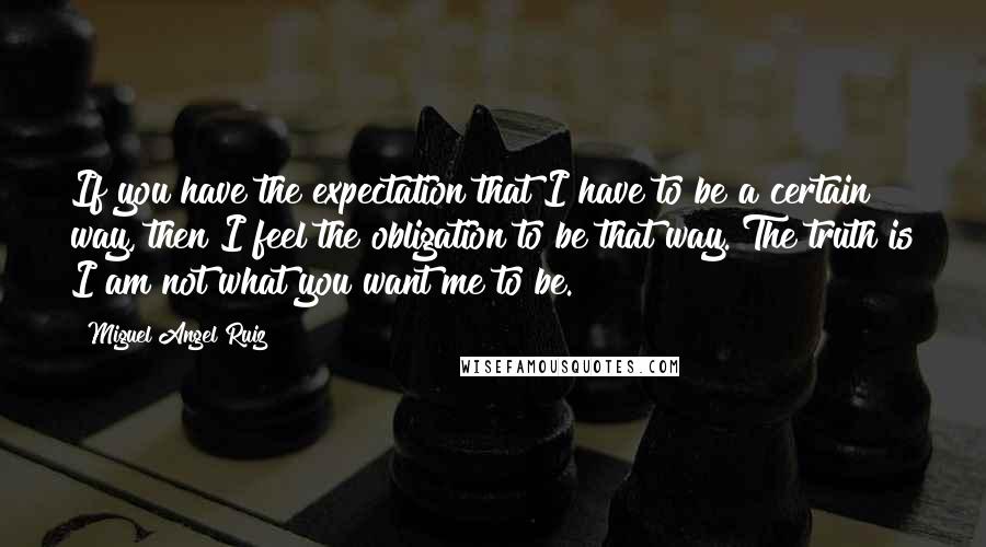 Miguel Angel Ruiz Quotes: If you have the expectation that I have to be a certain way, then I feel the obligation to be that way. The truth is I am not what you want me to be.