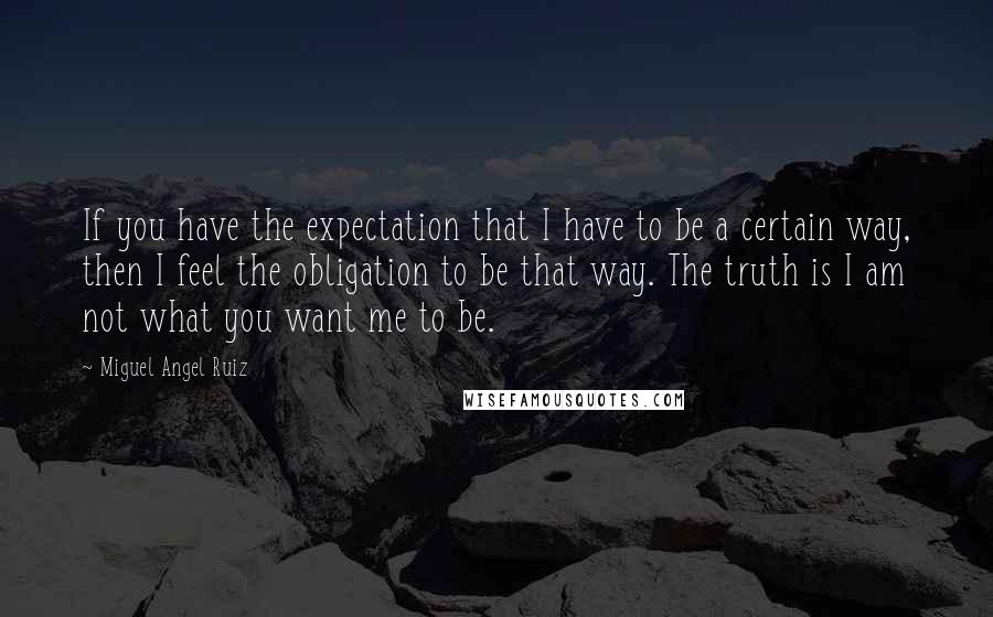 Miguel Angel Ruiz Quotes: If you have the expectation that I have to be a certain way, then I feel the obligation to be that way. The truth is I am not what you want me to be.