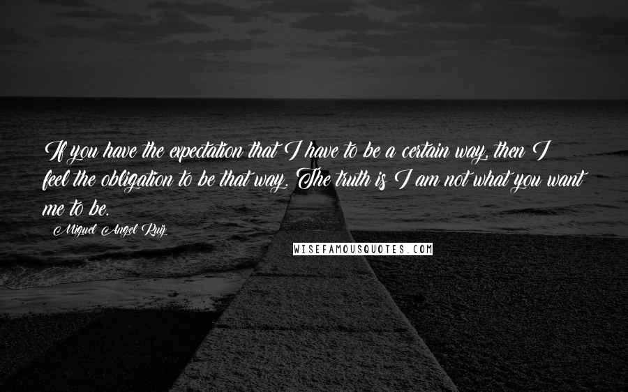 Miguel Angel Ruiz Quotes: If you have the expectation that I have to be a certain way, then I feel the obligation to be that way. The truth is I am not what you want me to be.