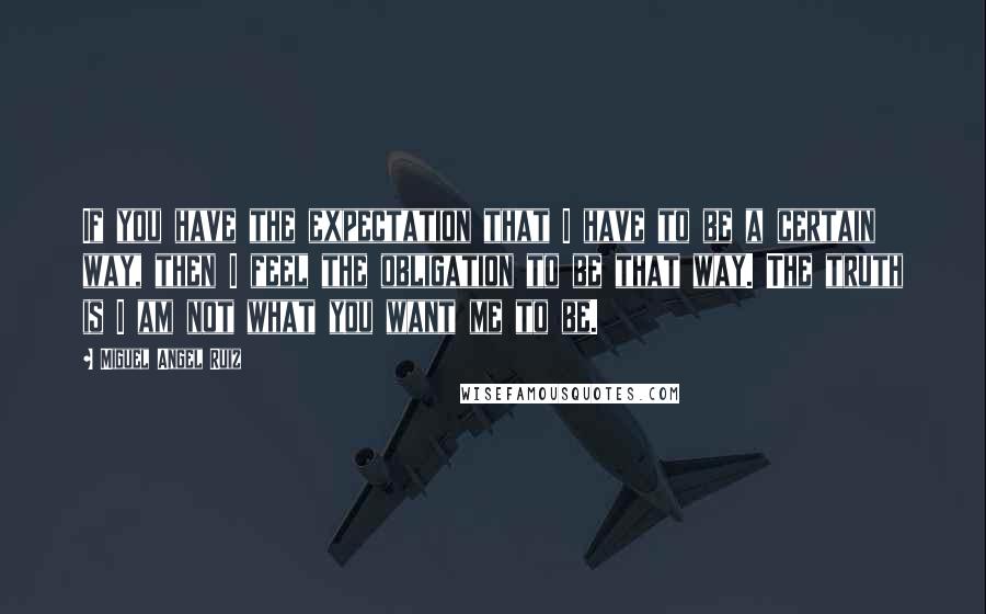 Miguel Angel Ruiz Quotes: If you have the expectation that I have to be a certain way, then I feel the obligation to be that way. The truth is I am not what you want me to be.