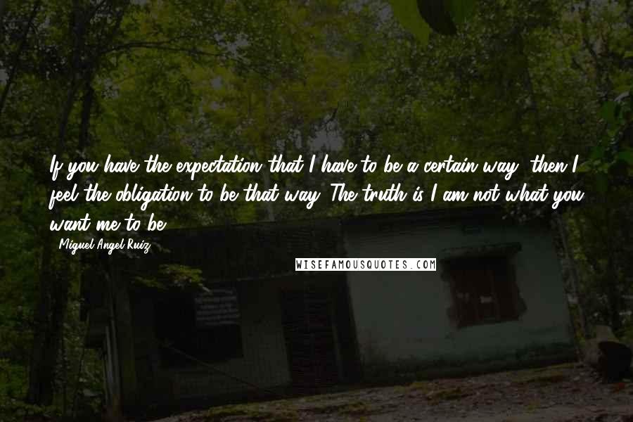 Miguel Angel Ruiz Quotes: If you have the expectation that I have to be a certain way, then I feel the obligation to be that way. The truth is I am not what you want me to be.