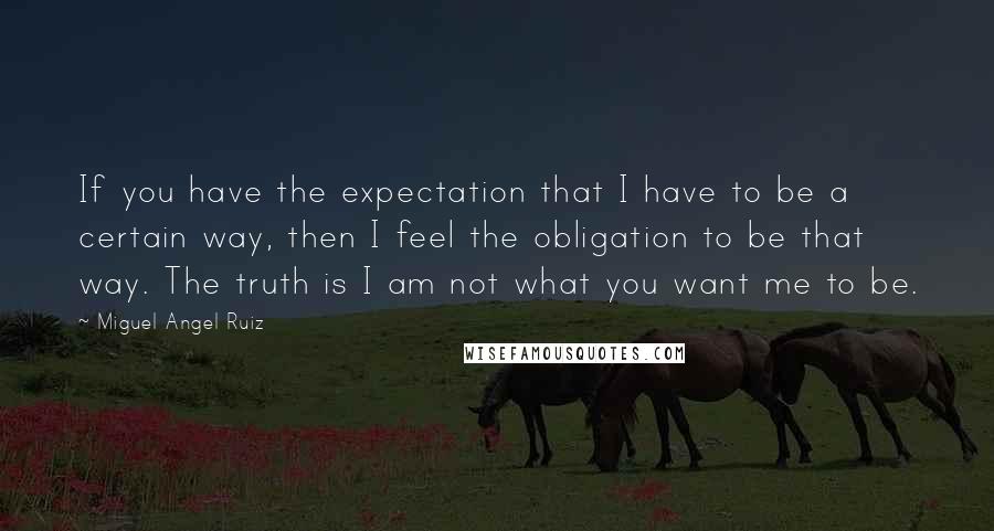 Miguel Angel Ruiz Quotes: If you have the expectation that I have to be a certain way, then I feel the obligation to be that way. The truth is I am not what you want me to be.