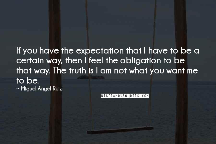 Miguel Angel Ruiz Quotes: If you have the expectation that I have to be a certain way, then I feel the obligation to be that way. The truth is I am not what you want me to be.