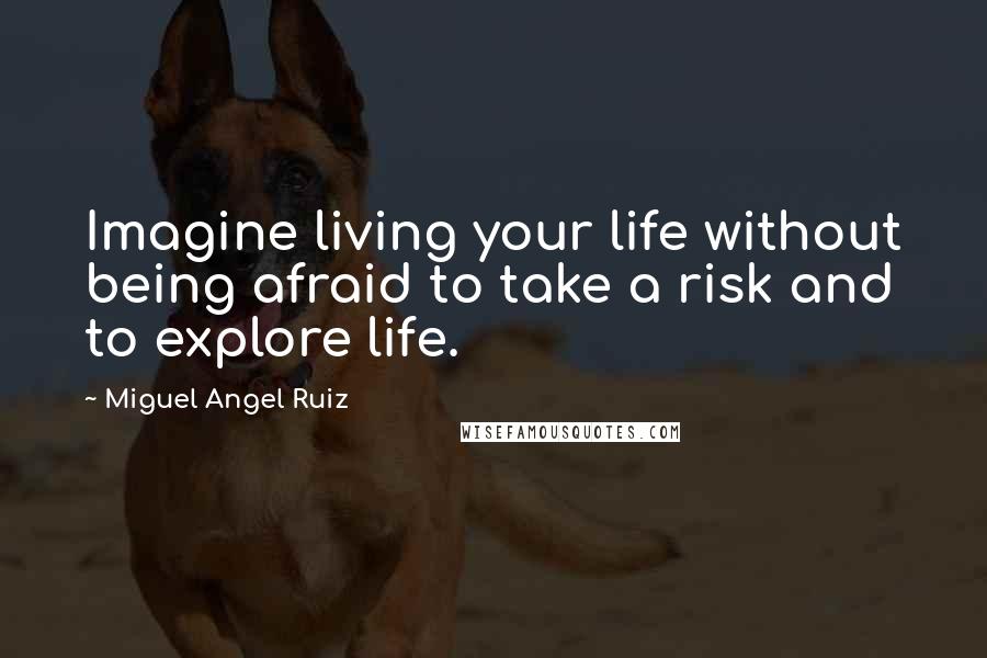 Miguel Angel Ruiz Quotes: Imagine living your life without being afraid to take a risk and to explore life.
