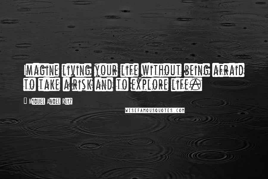Miguel Angel Ruiz Quotes: Imagine living your life without being afraid to take a risk and to explore life.