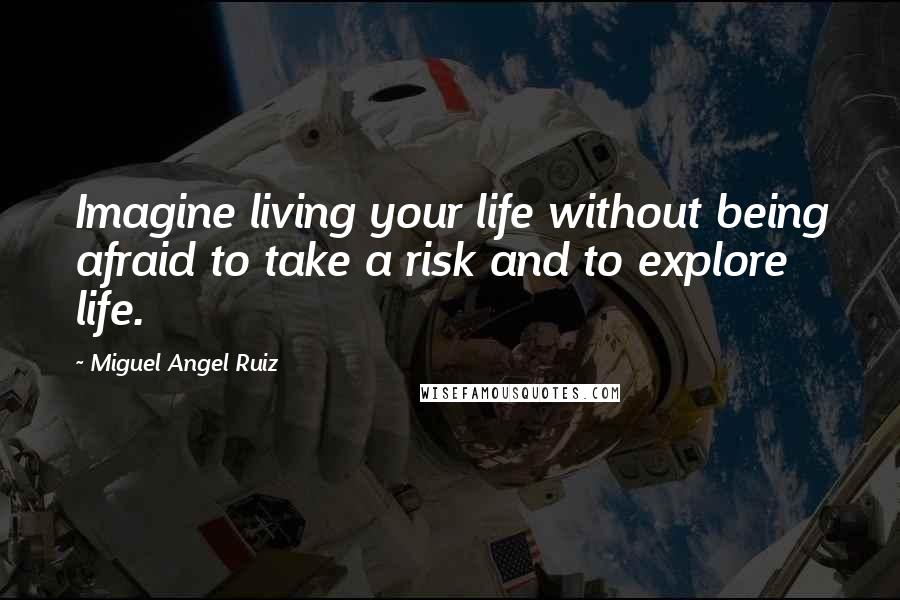 Miguel Angel Ruiz Quotes: Imagine living your life without being afraid to take a risk and to explore life.