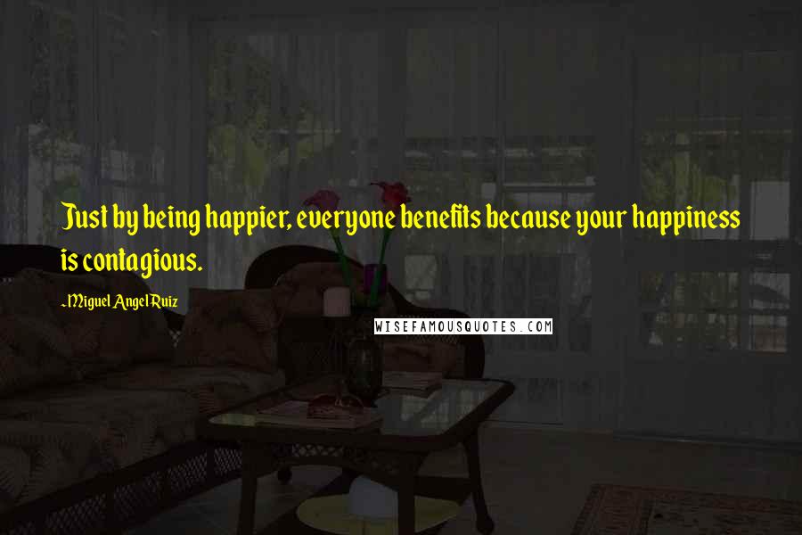 Miguel Angel Ruiz Quotes: Just by being happier, everyone benefits because your happiness is contagious.