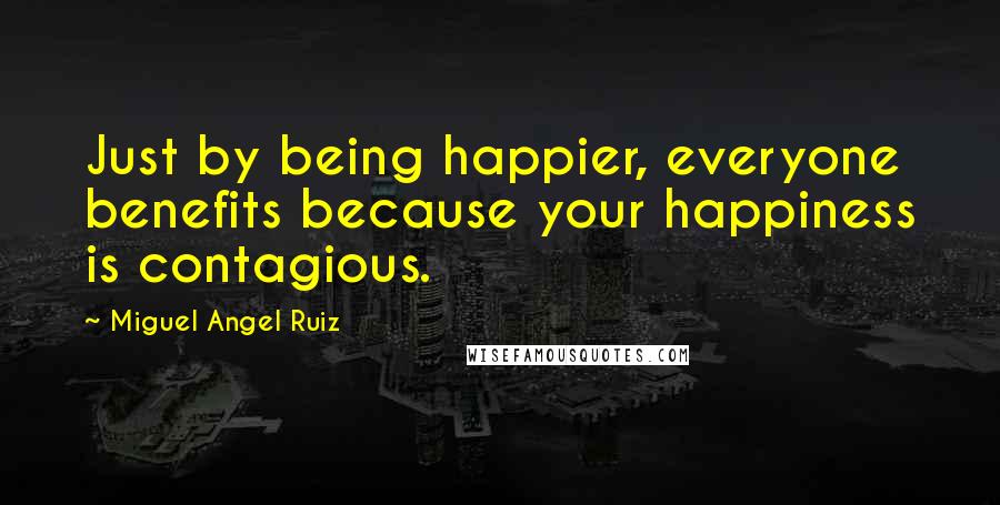 Miguel Angel Ruiz Quotes: Just by being happier, everyone benefits because your happiness is contagious.