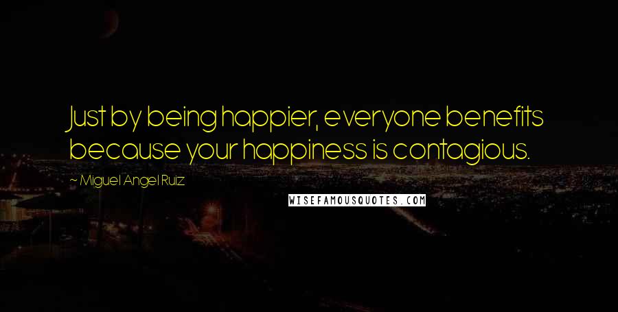 Miguel Angel Ruiz Quotes: Just by being happier, everyone benefits because your happiness is contagious.