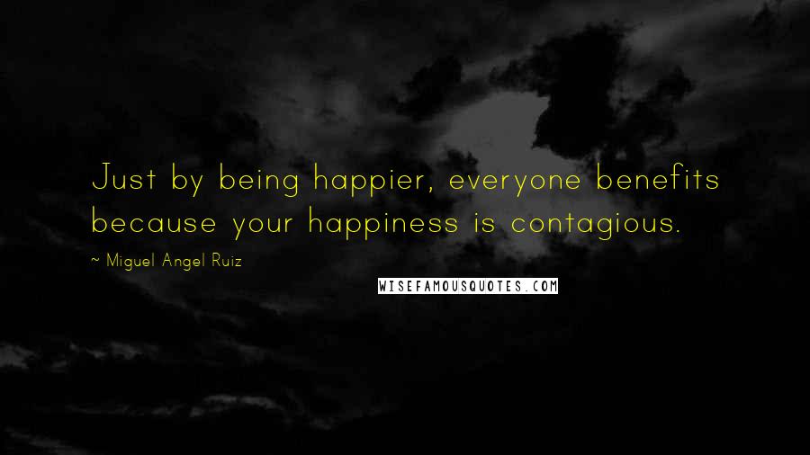 Miguel Angel Ruiz Quotes: Just by being happier, everyone benefits because your happiness is contagious.