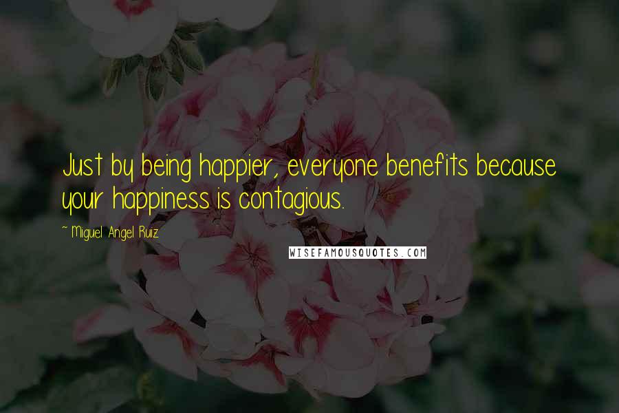 Miguel Angel Ruiz Quotes: Just by being happier, everyone benefits because your happiness is contagious.