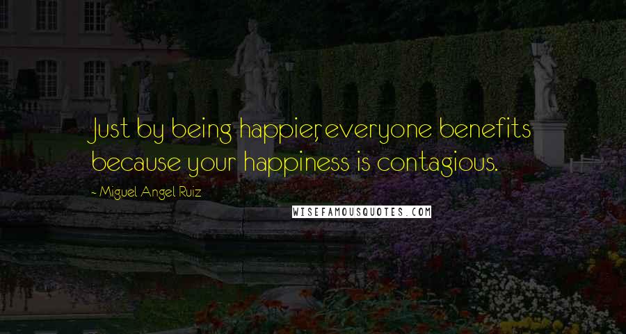 Miguel Angel Ruiz Quotes: Just by being happier, everyone benefits because your happiness is contagious.