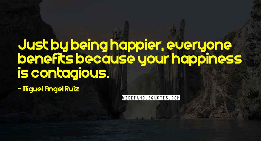 Miguel Angel Ruiz Quotes: Just by being happier, everyone benefits because your happiness is contagious.